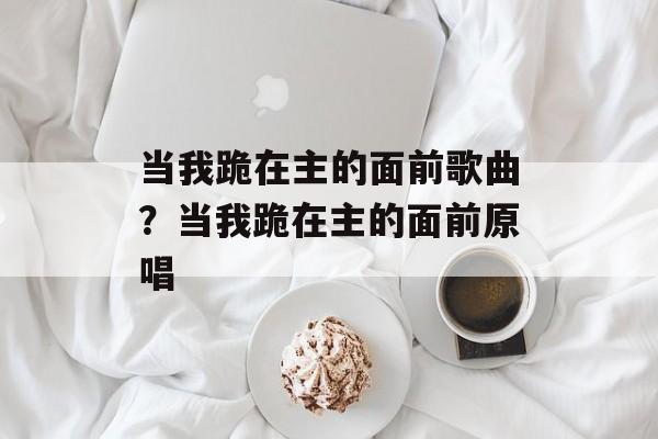 当我跪在主的面前歌曲？当我跪在主的面前原唱-第1张图片-