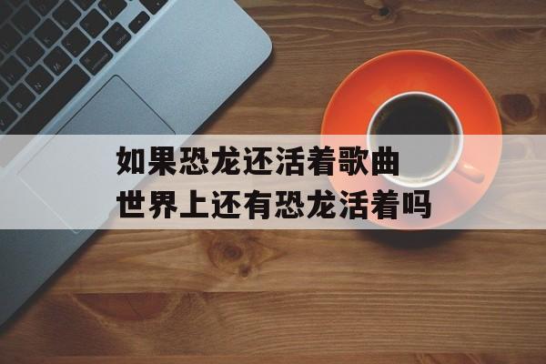 如果恐龙还活着歌曲 世界上还有恐龙活着吗-第1张图片-