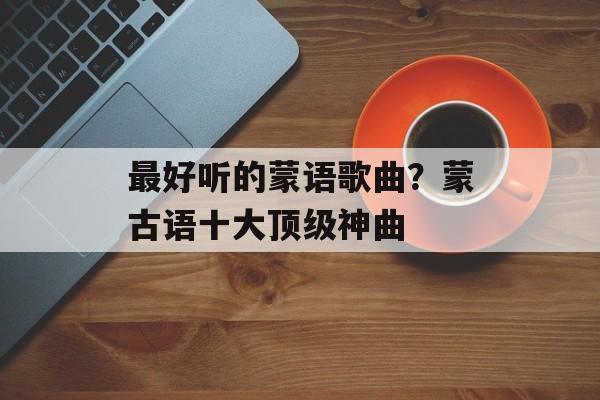 最好听的蒙语歌曲？蒙古语十大顶级神曲-第1张图片-