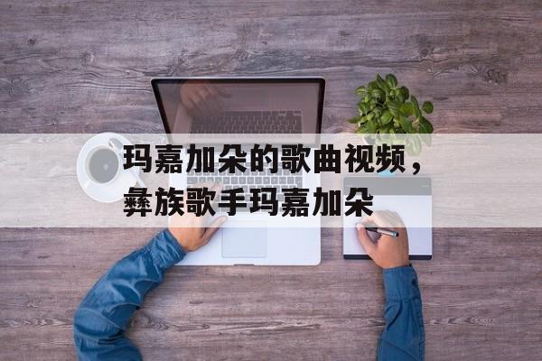 玛嘉加朵的歌曲视频，彝族歌手玛嘉加朵-第1张图片-