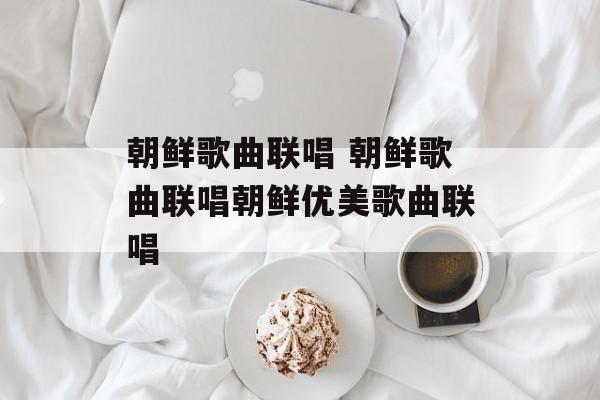 朝鲜歌曲联唱 朝鲜歌曲联唱朝鲜优美歌曲联唱-第1张图片-
