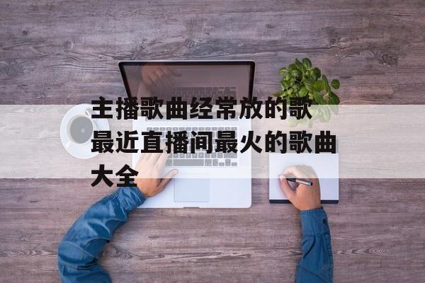 主播歌曲经常放的歌 最近直播间最火的歌曲大全-第1张图片-
