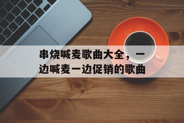 串烧喊麦歌曲大全，一边喊麦一边促销的歌曲-第1张图片-