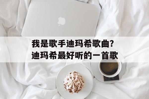 我是歌手迪玛希歌曲？迪玛希最好听的一首歌-第1张图片-