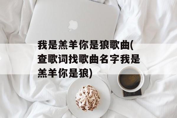 我是羔羊你是狼歌曲(查歌词找歌曲名字我是羔羊你是狼)-第1张图片-