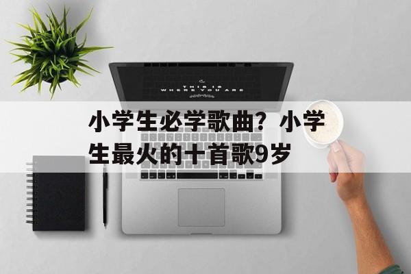 小学生必学歌曲？小学生最火的十首歌9岁-第1张图片-