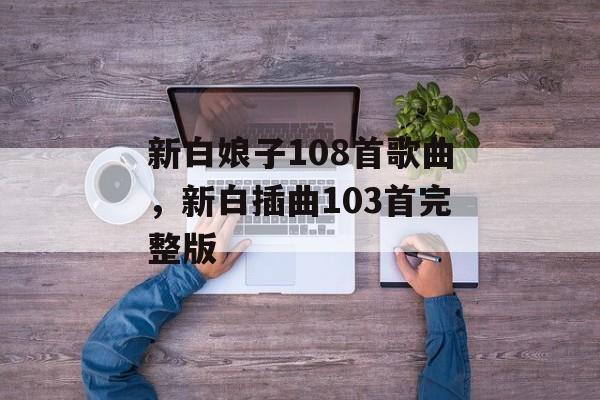 新白娘子108首歌曲，新白插曲103首完整版-第1张图片-