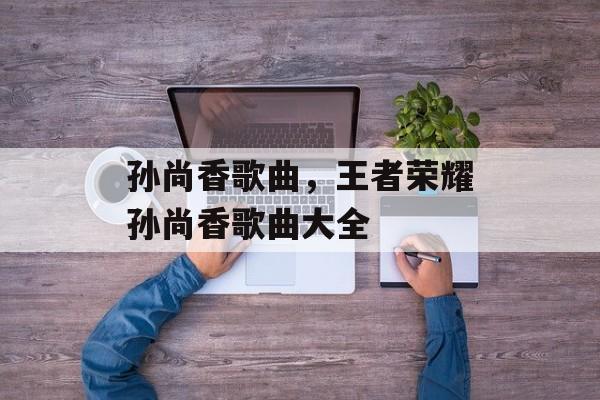孙尚香歌曲，王者荣耀孙尚香歌曲大全-第1张图片-