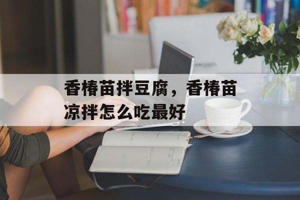 香椿苗拌豆腐，香椿苗凉拌怎么吃最好-第1张图片-