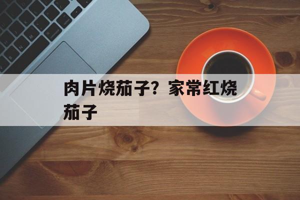 肉片烧茄子？家常红烧茄子-第1张图片-