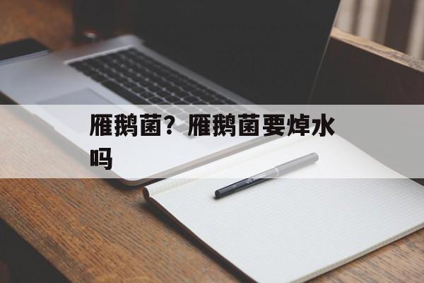 雁鹅菌？雁鹅菌要焯水吗-第1张图片-
