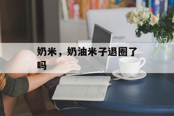奶米，奶油米子退圈了吗-第1张图片-
