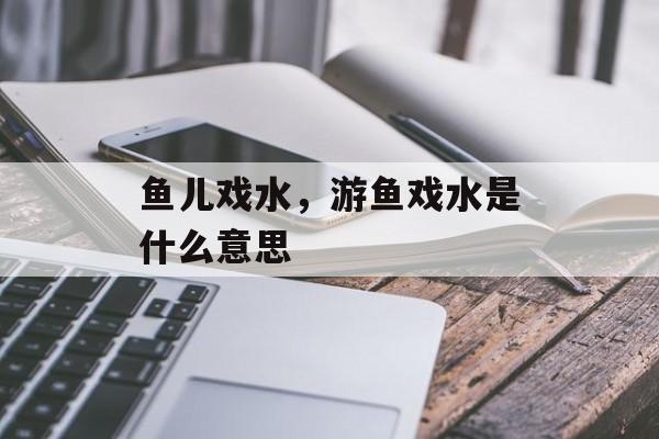 鱼儿戏水，游鱼戏水是什么意思-第1张图片-