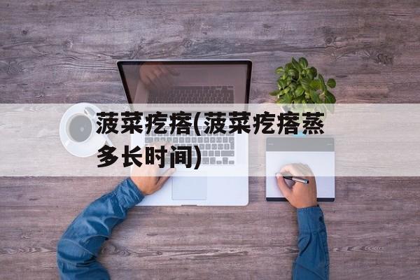 菠菜疙瘩(菠菜疙瘩蒸多长时间)-第1张图片-