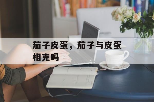 茄子皮蛋，茄子与皮蛋相克吗-第1张图片-