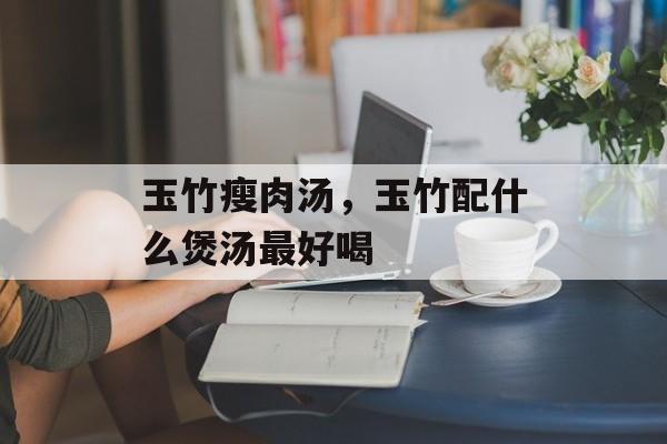 玉竹瘦肉汤，玉竹配什么煲汤最好喝-第1张图片-