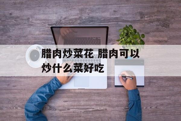 腊肉炒菜花 腊肉可以炒什么菜好吃-第1张图片-
