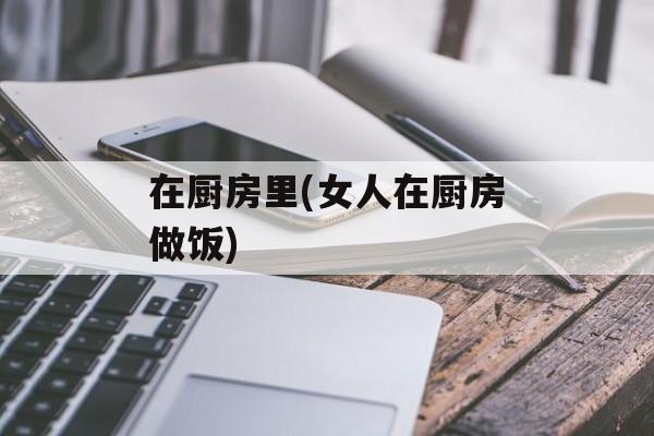 在厨房里(女人在厨房做饭)-第1张图片-