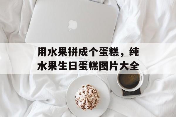 用水果拼成个蛋糕，纯水果生日蛋糕图片大全-第1张图片-