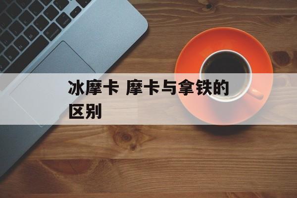 冰摩卡 摩卡与拿铁的区别-第1张图片-