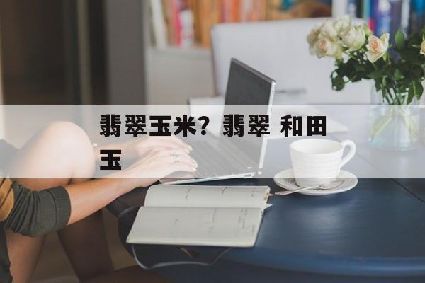 翡翠玉米？翡翠 和田玉-第1张图片-