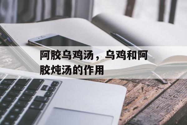 阿胶乌鸡汤，乌鸡和阿胶炖汤的作用-第1张图片-
