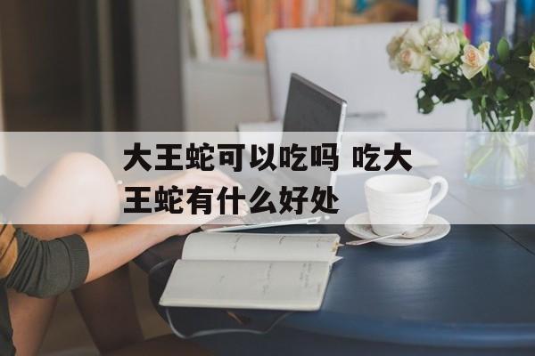 大王蛇可以吃吗 吃大王蛇有什么好处-第1张图片-