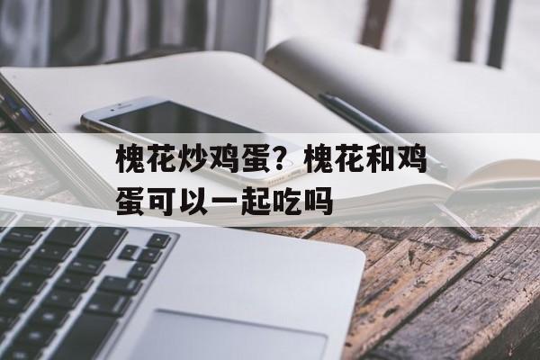 槐花炒鸡蛋？槐花和鸡蛋可以一起吃吗-第1张图片-
