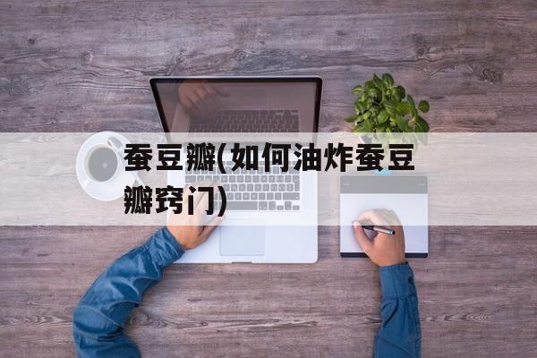 蚕豆瓣(如何油炸蚕豆瓣窍门)-第1张图片-