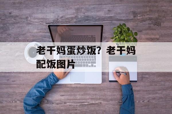 老干妈蛋炒饭？老干妈配饭图片-第1张图片-