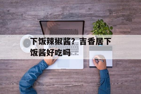 下饭辣椒酱？吉香居下饭酱好吃吗-第1张图片-