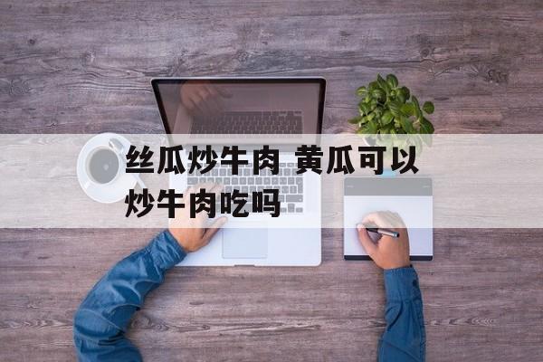 丝瓜炒牛肉 黄瓜可以炒牛肉吃吗-第1张图片-