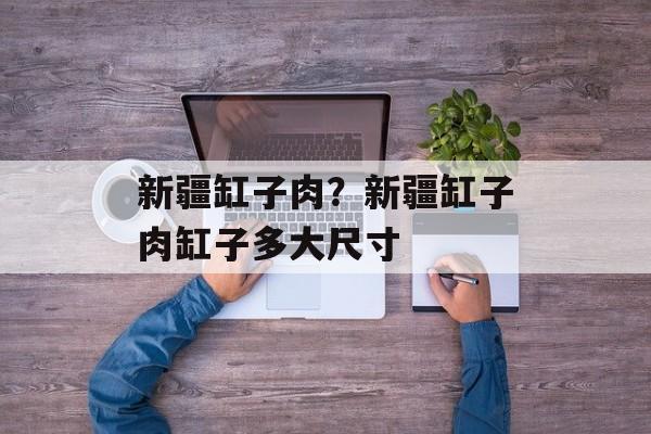 新疆缸子肉？新疆缸子肉缸子多大尺寸-第1张图片-