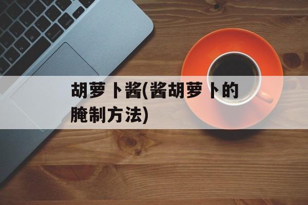 胡萝卜酱(酱胡萝卜的腌制方法)-第1张图片-