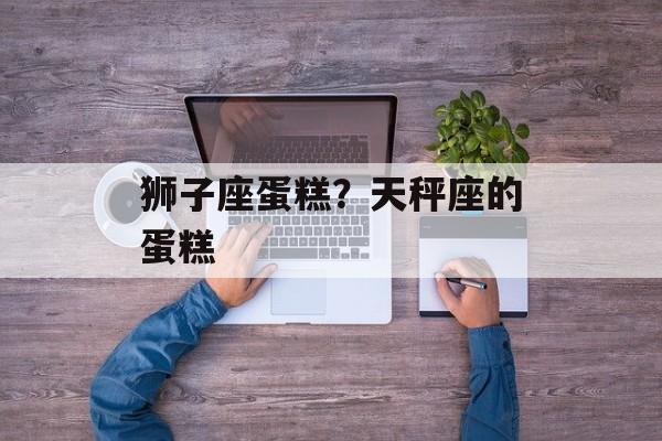 狮子座蛋糕？天秤座的蛋糕-第1张图片-