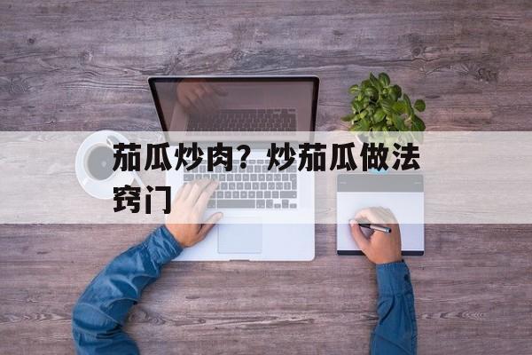 茄瓜炒肉？炒茄瓜做法窍门-第1张图片-