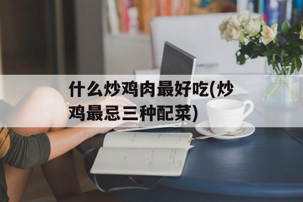 什么炒鸡肉最好吃(炒鸡最忌三种配菜)-第1张图片-