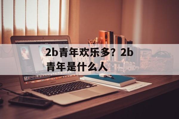 2b青年欢乐多？2b青年是什么人-第1张图片-