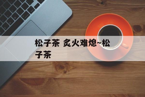 松子茶 炙火难熄～松子茶-第1张图片-