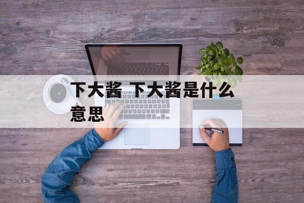 下大酱 下大酱是什么意思-第1张图片-