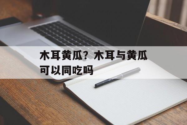 木耳黄瓜？木耳与黄瓜可以同吃吗-第1张图片-