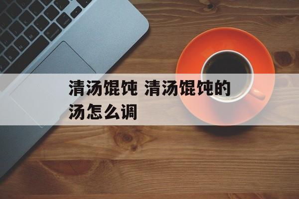 清汤馄饨 清汤馄饨的汤怎么调-第1张图片-
