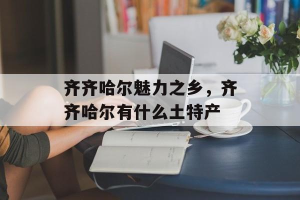 齐齐哈尔魅力之乡，齐齐哈尔有什么土特产-第1张图片-