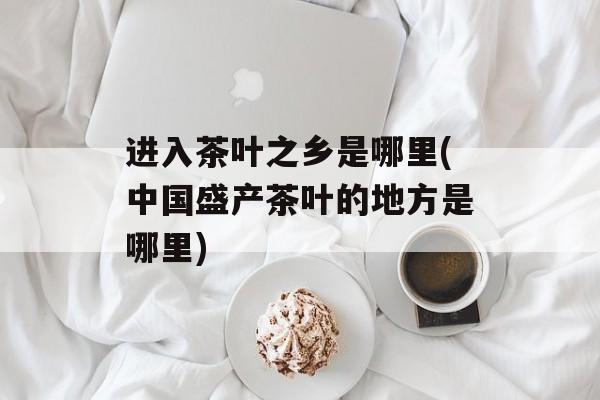 进入茶叶之乡是哪里(中国盛产茶叶的地方是哪里)-第1张图片-