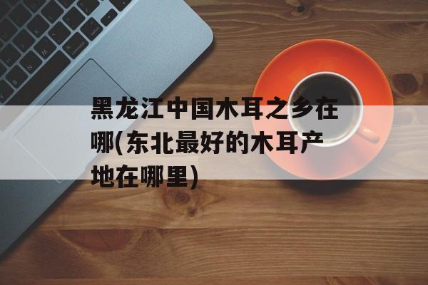黑龙江中国木耳之乡在哪(东北最好的木耳产地在哪里)-第1张图片-