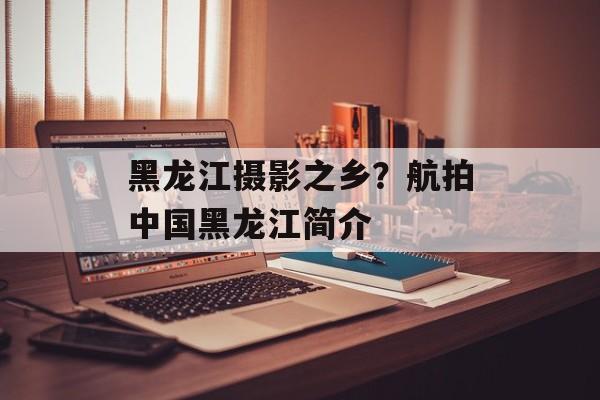 黑龙江摄影之乡？航拍中国黑龙江简介-第1张图片-