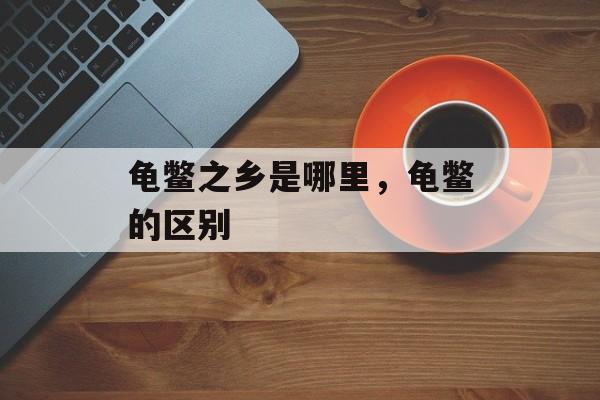 龟鳖之乡是哪里，龟鳖的区别-第1张图片-