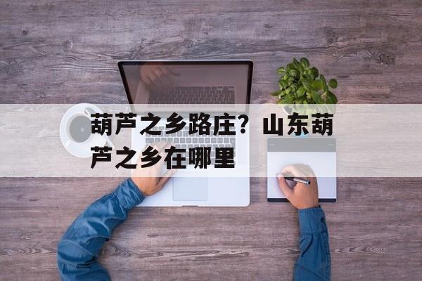 葫芦之乡路庄？山东葫芦之乡在哪里-第1张图片-