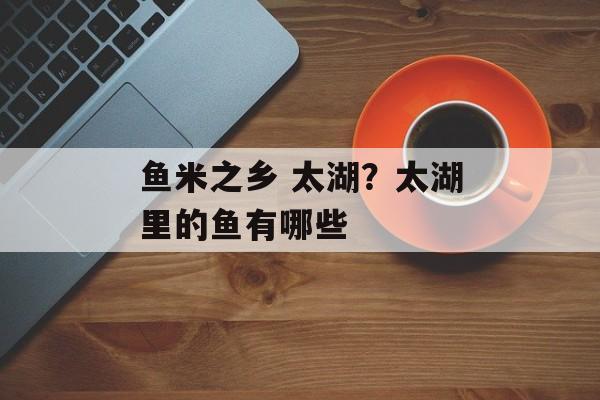 鱼米之乡 太湖？太湖里的鱼有哪些-第1张图片-