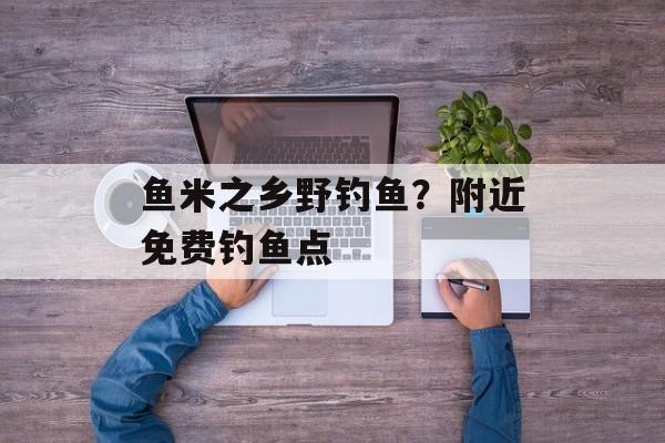 鱼米之乡野钓鱼？附近免费钓鱼点-第1张图片-